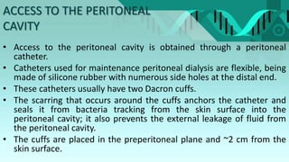 ACCESS TO THE PERITONEAL
CAVITY
• Access to the peritoneal cavity is obtained through a peritoneal
catheter.
• Catheters used for maintenance peritoneal dialysis are flexible, being
made of silicone rubber with numerous side holes at the distal end.
• These catheters usually have two Dacron cuffs.
• The scarring that occurs around the cuffs anchors the catheter and
seals it from bacteria tracking from the skin surface into the
peritoneal cavity; it also prevents the external leakage of fluid from
the peritoneal cavity.
• The cuffs are placed in the preperitoneal plane and ~2 cm from the
skin surface.
 