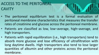 ACCESS TO THE PERITONEAL
CAVITY
• The peritoneal equilibrium test is a formal evaluation of
peritoneal membrane characteristics that measures the transfer
rates of creatinine and glucose across the peritoneal membrane.
• Patients are classified as low, low–average, high–average, and
high transporters.
• Patients with rapid equilibration (i.e., high transporters) tend to
absorb more glucose and lose efficiency of ultrafiltration with
long daytime dwells. High transporters also tend to lose larger
quantities of albumin and other proteins across the peritoneal
membrane.
 