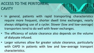 ACCESS TO THE PERITONEAL
CAVITY
• In general, patients with rapid transporting characteristics
require more frequent, shorter dwell time exchanges, nearly
always obligating use of a cycler. Slower (low and low–average)
transporters tend to do well with fewer exchanges.
• The efficiency of solute clearance also depends on the volume
of dialysate infused.
• Larger volumes allow for greater solute clearance, particularly
with CAPD in patients with low and low–average transport
characteristics.
 