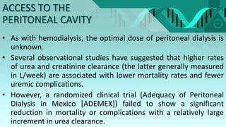 • As with hemodialysis, the optimal dose of peritoneal dialysis is
unknown.
• Several observational studies have suggested that higher rates
of urea and creatinine clearance (the latter generally measured
in L/week) are associated with lower mortality rates and fewer
uremic complications.
• However, a randomized clinical trial (Adequacy of Peritoneal
Dialysis in Mexico [ADEMEX]) failed to show a significant
reduction in mortality or complications with a relatively large
increment in urea clearance.
ACCESS TO THE
PERITONEAL CAVITY
 