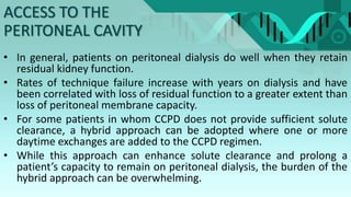 • In general, patients on peritoneal dialysis do well when they retain
residual kidney function.
• Rates of technique failure increase with years on dialysis and have
been correlated with loss of residual function to a greater extent than
loss of peritoneal membrane capacity.
• For some patients in whom CCPD does not provide sufficient solute
clearance, a hybrid approach can be adopted where one or more
daytime exchanges are added to the CCPD regimen.
• While this approach can enhance solute clearance and prolong a
patient’s capacity to remain on peritoneal dialysis, the burden of the
hybrid approach can be overwhelming.
ACCESS TO THE
PERITONEAL CAVITY
 