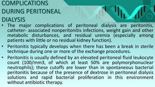 COMPLICATIONS
DURING PERITONEAL
DIALYSIS
• The major complications of peritoneal dialysis are peritonitis,
catheter- associated nonperitonitis infections, weight gain and other
metabolic disturbances, and residual uremia (especially among
patients with little or no residual kidney function).
• Peritonitis typically develops when there has been a break in sterile
technique during one or more of the exchange procedures.
• Peritonitis is usually defined by an elevated peritoneal fluid leukocyte
count (100/mm3, of which at least 50% are polymorphonuclear
neutrophils); these cutoffs are lower than in spontaneous bacterial
peritonitis because of the presence of dextrose in peritoneal dialysis
solutions and rapid bacterial proliferation in this environment
without antibiotic therapy.
 