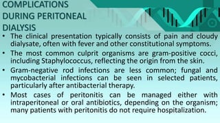 COMPLICATIONS
DURING PERITONEAL
DIALYSIS
• The clinical presentation typically consists of pain and cloudy
dialysate, often with fever and other constitutional symptoms.
• The most common culprit organisms are gram-positive cocci,
including Staphylococcus, reflecting the origin from the skin.
• Gram-negative rod infections are less common; fungal and
mycobacterial infections can be seen in selected patients,
particularly after antibacterial therapy.
• Most cases of peritonitis can be managed either with
intraperitoneal or oral antibiotics, depending on the organism;
many patients with peritonitis do not require hospitalization.
 