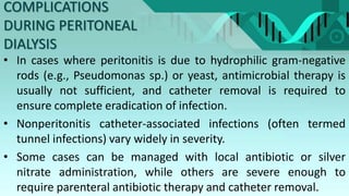 COMPLICATIONS
DURING PERITONEAL
DIALYSIS
• In cases where peritonitis is due to hydrophilic gram-negative
rods (e.g., Pseudomonas sp.) or yeast, antimicrobial therapy is
usually not sufficient, and catheter removal is required to
ensure complete eradication of infection.
• Nonperitonitis catheter-associated infections (often termed
tunnel infections) vary widely in severity.
• Some cases can be managed with local antibiotic or silver
nitrate administration, while others are severe enough to
require parenteral antibiotic therapy and catheter removal.
 
