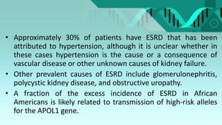 • Approximately 30% of patients have ESRD that has been
attributed to hypertension, although it is unclear whether in
these cases hypertension is the cause or a consequence of
vascular disease or other unknown causes of kidney failure.
• Other prevalent causes of ESRD include glomerulonephritis,
polycystic kidney disease, and obstructive uropathy.
• A fraction of the excess incidence of ESRD in African
Americans is likely related to transmission of high-risk alleles
for the APOL1 gene.
 