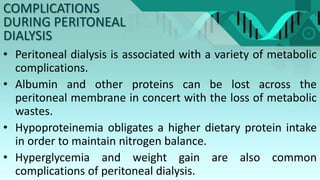 • Peritoneal dialysis is associated with a variety of metabolic
complications.
• Albumin and other proteins can be lost across the
peritoneal membrane in concert with the loss of metabolic
wastes.
• Hypoproteinemia obligates a higher dietary protein intake
in order to maintain nitrogen balance.
• Hyperglycemia and weight gain are also common
complications of peritoneal dialysis.
COMPLICATIONS
DURING PERITONEAL
DIALYSIS
 