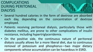• Several hundred calories in the form of dextrose are absorbed
each day, depending on the concentration of dextrose
employed.
• Patients receiving peritoneal dialysis, particularly those with
diabetes mellitus, are prone to other complications of insulin
resistance, including hypertriglyceridemia.
• On the positive side, the continuous nature of peritoneal
dialysis usually allows for a more liberal diet, due to continuous
removal of potassium and phosphorus—two major dietary
components whose accumulation can be hazardous in ESRD.
COMPLICATIONS
DURING PERITONEAL
DIALYSIS
 