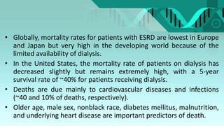 • Globally, mortality rates for patients with ESRD are lowest in Europe
and Japan but very high in the developing world because of the
limited availability of dialysis.
• In the United States, the mortality rate of patients on dialysis has
decreased slightly but remains extremely high, with a 5-year
survival rate of ~40% for patients receiving dialysis.
• Deaths are due mainly to cardiovascular diseases and infections
(~40 and 10% of deaths, respectively).
• Older age, male sex, nonblack race, diabetes mellitus, malnutrition,
and underlying heart disease are important predictors of death.
 