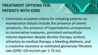 TREATMENT OPTIONS FOR
PATIENTS WITH ESRD
• Commonly accepted criteria for initiating patients on
maintenance dialysis include the presence of uremic
symptoms, the presence of hyperkalemia unresponsive
to conservative measures, persistent extracellular
volume expansion despite diuretic therapy, acidosis
refractory to medical therapy, a bleeding diathesis, and
a creatinine clearance or estimated glomerular filtration
rate (GFR) <10 mL/min per 1.73 m2.
 