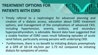 TREATMENT OPTIONS FOR
PATIENTS WITH ESRD
• Timely referral to a nephrologist for advanced planning and
creation of a dialysis access, education about ESRD treatment
options, and management of the complications of advanced CKD,
including hypertension, anemia, acidosis, and secondary
hyperparathyroidism, is advisable. Recent data have suggested that
a sizable fraction of ESRD cases result following episodes of acute
renal failure, particularly among persons with underlying CKD.
• Furthermore, there is no benefit to initiating dialysis preemptively
at a GFR of 10–14 mL/min per 1.73 m2 compared to initiating
dialysis for symptoms of uremia.
 
