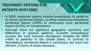TREATMENT OPTIONS FOR
PATIENTS WITH ESRD
• In ESRD, treatment options include hemodialysis (in center or
at home); peritoneal dialysis, as either continuous ambulatory
peritoneal dialysis (CAPD) or continuous cyclic peritoneal
dialysis (CCPD); or transplantation.
• Although there are significant geographic variations and
differences in practice patterns, in-center hemodialysis
remains the most common therapeutic modality for ESRD
(>90% of patients) in the United States. In contrast to
hemodialysis, peritoneal dialysis is continuous, but much less
efficient, in terms of solute clearance.
 