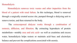 Hemodialysis
Hemodialysis removes toxic wastes and other impurities from the
blood of a patient with renal failure. In this technique, blood is removed
through a surgically created access site, pumped through a dialyzing unit to
remove toxins, and then returned to the body.
The extracorporeal dialyzer works through a combination of
osmosis, diffusion, and filtration. By extracting byproducts of protein
metabolism—notably urea and uric acid—as well as creatinine and excess
water, hemodialysis helps restore or maintain acid–base and electrolyte
balance and prevent the complications associated with uremia.
 