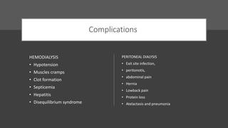 Complications
HEMODIALYSIS
• Hypotension
• Muscles cramps
• Clot formation
• Septicemia
• Hepatitis
• Disequilibrium syndrome
PERITONEAL DIALYSIS
• Exit site infection,
• peritonotis,
• abdominal pain
• Hernia
• Lowback pain
• Protein loss
• Atelactasis and pneumonia
 