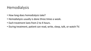 Hemodialysis
• How long does hemodialysis take?
• Hemodialysis usually is done three times a week.
• Each treatment lasts from 2 to 4 hours.
• During treatment, patient can read, write, sleep, talk, or watch TV.
 