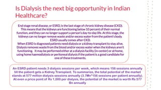 Is Dialysis the next big opportunity in Indian
Healthcare?
End stage renal disease, or ESRD, is the last stage of chronic kidney disease (CKD).
This means that the kidneys are functioning below 10 percent of their normal
function, and they can no longer support a person’s day-to-day life. At this stage, the
kidneys can no longer remove waste and/or excess water from the patient’s body.
ESRD usually comes after CKD.
When ESRD is diagnosed patients need dialysisor a kidney transplant to stay alive.
Dialysis removes waste from the blood and/or excess water when the kidneys aren’t
functioning. It may be performed either at a dialysis facility (in-center) or at home,
using home haemodialysis or peritoneal dialysisif the patient is a good candidate for
one of these treatments.
An ESRD patient needs 3 dialysis sessions per week, which means 156 sessions annually
till the patient gets a Kidney Transplant. To summarize, the total potential of the market
stands at 577 million dialysis sessions annually (3.7Mn*156 sessions per patient annually).
At even a price point of Rs 1,000 per dialysis, the potential of the market is worth Rs 577
Bn annually
 