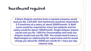 Investment required
A Basic Dialysis machine from a reputed company would
cost you Rs. 5,50,000. One technician would be required for
2-3 machines at a salary of about 25000/month. A Staff
nurse would be required for every two patients and her
salary would be about 15000/month. Single dialyzer diaysis
would cost you Rs. 1200 For Consumables and multi use
dialysis would cost you Rs. 800. You would need to have a
Nephrologist on retainership for supervision and he would
charge you about Rs. 60000 per month for 1 hour per day
retainer-ship.
 