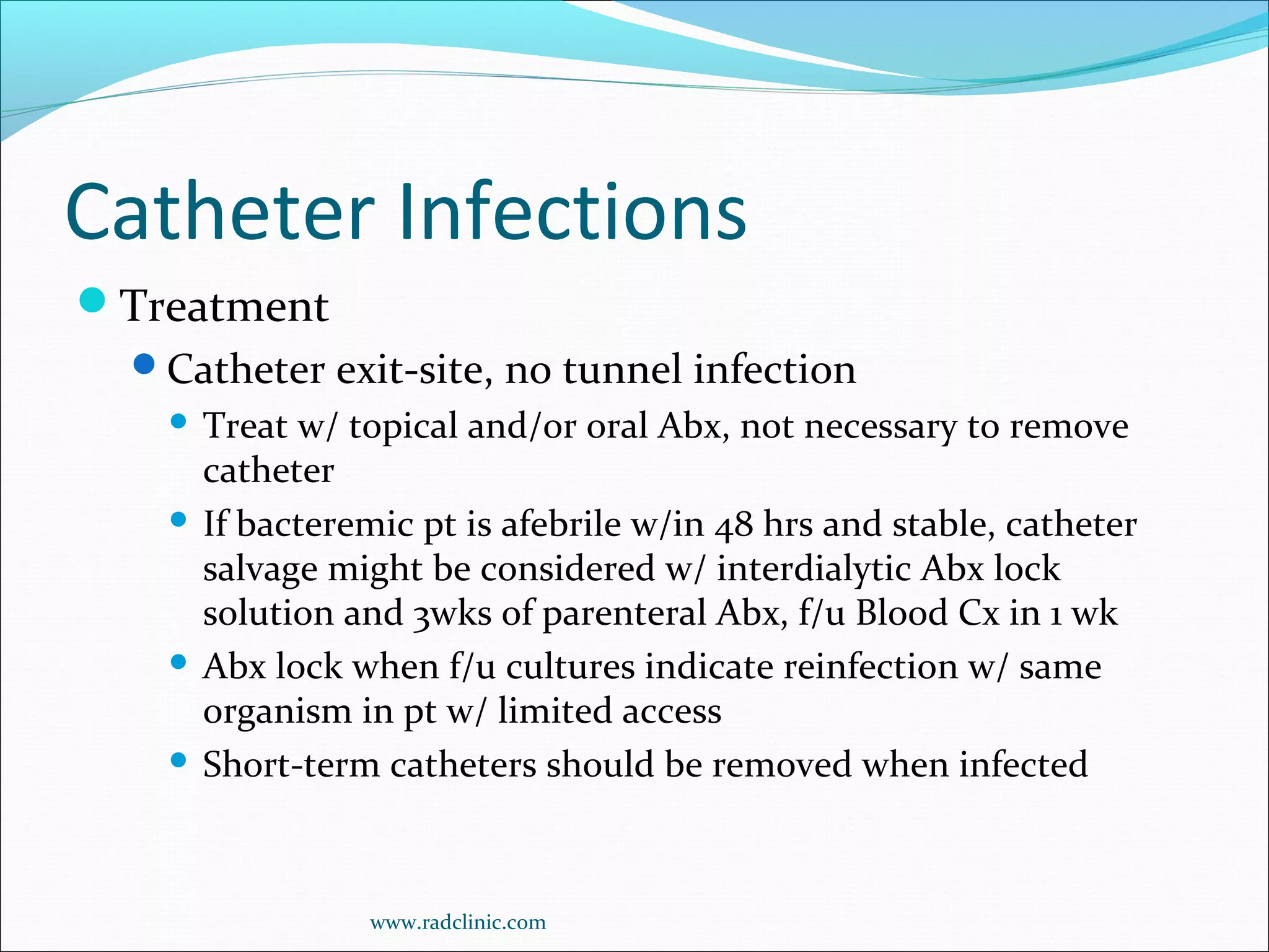 Catheter Infections
Treatment
Catheter exit-site, no tunnel infection
 Treat w/ topical and/or oral Abx, not necessary to remove
catheter
 If bacteremic pt is afebrile w/in 48 hrs and stable, catheter
salvage might be considered w/ interdialytic Abx lock
solution and 3wks of parenteral Abx, f/u Blood Cx in 1 wk
 Abx lock when f/u cultures indicate reinfection w/ same
organism in pt w/ limited access
 Short-term catheters should be removed when infected
www.radclinic.com
 