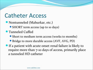 Catheter Access
Nontunneled (Mahurkar, etc.)
SHORT term access (up to 10 days)
Tunneled Cuffed
Short to medium term access (weeks to months)
Bridge to more durable access (AVF, AVG, PD)
If a patient with acute onset renal failure is likely to
require more than 7-10 days of access, primarily place
a tunneled HD catheter
www.radclinic.com
 