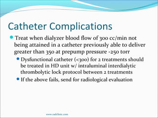 Catheter Complications
Treat when dialyzer blood flow of 300 cc/min not
being attained in a catheter previously able to deliver
greater than 350 at prepump pressure -250 torr
Dysfunctional catheter (<300) for 2 treatments should
be treated in HD unit w/ intraluminal interdialytic
thrombolytic lock protocol between 2 treatments
If the above fails, send for radiological evaluation
www.radclinic.com
 