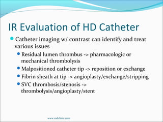 IR Evaluation of HD Catheter
Catheter imaging w/ contrast can identify and treat
various issues
Residual lumen thrombus -> pharmacologic or
mechanical thrombolysis
Malpositioned catheter tip -> reposition or exchange
Fibrin sheath at tip -> angioplasty/exchange/stripping
SVC thrombosis/stenosis ->
thrombolysis/angioplasty/stent
www.radclinic.com
 