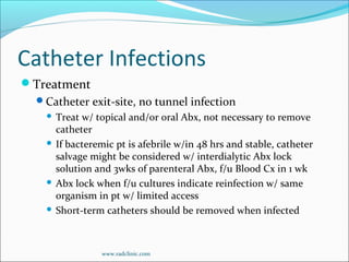 Catheter Infections
Treatment
Catheter exit-site, no tunnel infection
 Treat w/ topical and/or oral Abx, not necessary to remove
catheter
 If bacteremic pt is afebrile w/in 48 hrs and stable, catheter
salvage might be considered w/ interdialytic Abx lock
solution and 3wks of parenteral Abx, f/u Blood Cx in 1 wk
 Abx lock when f/u cultures indicate reinfection w/ same
organism in pt w/ limited access
 Short-term catheters should be removed when infected
www.radclinic.com
 