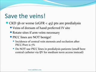 Save the veins!
CKD 3b or worse (eGFR < 45) pts are predialysis
Veins of dorsum of hand preferred IV site
Rotate sites if arm veins necessary
PICC lines are NOT benign!
 Incidence of central vein stenosis and occlusion after
PICC/Port is 7%
 Do NOT use PICC lines in predialysis patients (small bore
central catheter via IJV for medium term access instead)
www.radclinic.com
 