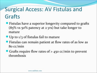 Surgical Access: AV Fistulas and
Grafts
Fistulas have a superior longevity compared to grafts
(85% vs 50% patency at 2 yrs) but take longer to
mature
Up to 1/3 of fistulas fail to mature
Fistulas can remain patient at flow rates of as low as
80 cc/min
Grafts require flow rates of > 450 cc/min to prevent
thrombosis
www.radclinic.com
 