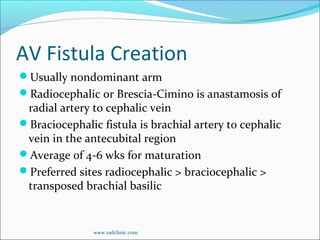 AV Fistula Creation
Usually nondominant arm
Radiocephalic or Brescia-Cimino is anastamosis of
radial artery to cephalic vein
Braciocephalic fistula is brachial artery to cephalic
vein in the antecubital region
Average of 4-6 wks for maturation
Preferred sites radiocephalic > braciocephalic >
transposed brachial basilic
www.radclinic.com
 