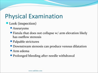 Physical Examination
Look (inspection)
Aneurysms
Fistula that does not collapse w/ arm elevation likely
has outflow stenosis
Palpable strictures
Downstream stenosis can produce venous dilatation
Arm edema
Prolonged bleeding after needle withdrawal
www.radclinic.com
 