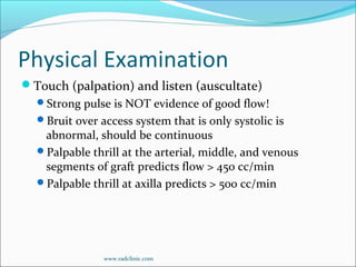 Physical Examination
Touch (palpation) and listen (auscultate)
Strong pulse is NOT evidence of good flow!
Bruit over access system that is only systolic is
abnormal, should be continuous
Palpable thrill at the arterial, middle, and venous
segments of graft predicts flow > 450 cc/min
Palpable thrill at axilla predicts > 500 cc/min
www.radclinic.com
 