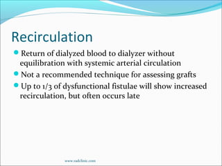 Recirculation
Return of dialyzed blood to dialyzer without
equilibration with systemic arterial circulation
Not a recommended technique for assessing grafts
Up to 1/3 of dysfunctional fistulae will show increased
recirculation, but often occurs late
www.radclinic.com
 