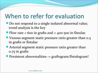 When to refer for evaluation
Do not respond to a single isolated abnormal value,
trend analysis is the key
Flow rate < 600 in grafts and < 400-500 in fistulae
Venous segment static pressure ratio greater than 0.5
in grafts or fistulae
Arterial segment static pressure ratio greater than
0.75 in grafts
Persistent abnormalities -> graftogram/fistulogram!
www.radclinic.com
 