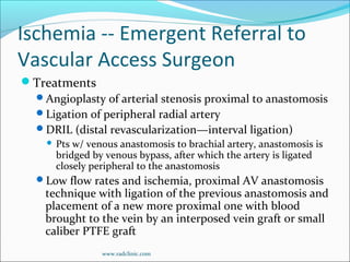 Ischemia -- Emergent Referral to
Vascular Access Surgeon
Treatments
Angioplasty of arterial stenosis proximal to anastomosis
Ligation of peripheral radial artery
DRIL (distal revascularization—interval ligation)
 Pts w/ venous anastomosis to brachial artery, anastomosis is
bridged by venous bypass, after which the artery is ligated
closely peripheral to the anastomosis
Low flow rates and ischemia, proximal AV anastomosis
technique with ligation of the previous anastomosis and
placement of a new more proximal one with blood
brought to the vein by an interposed vein graft or small
caliber PTFE graft
www.radclinic.com
 