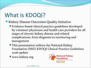 What is KDOQI?
Kidney Disease Outcomes Quality Initiative
Evidence-based clinical practice guidelines developed
by volunteer physicians and health care providers for all
stages of chronic kidney disease and related
complications, from diagnosis to monitoring and
management
This presentation utilizes the National Kidney
Foundation (NKF) KDOQI Clinical Practice Guidelines
2006 update
www.kidney.org
www.radclinic.com
 