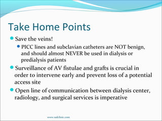 Take Home Points
Save the veins!
PICC lines and subclavian catheters are NOT benign,
and should almost NEVER be used in dialysis or
predialysis patients
Surveillance of AV fistulae and grafts is crucial in
order to intervene early and prevent loss of a potential
access site
Open line of communication between dialysis center,
radiology, and surgical services is imperative
www.radclinic.com
 