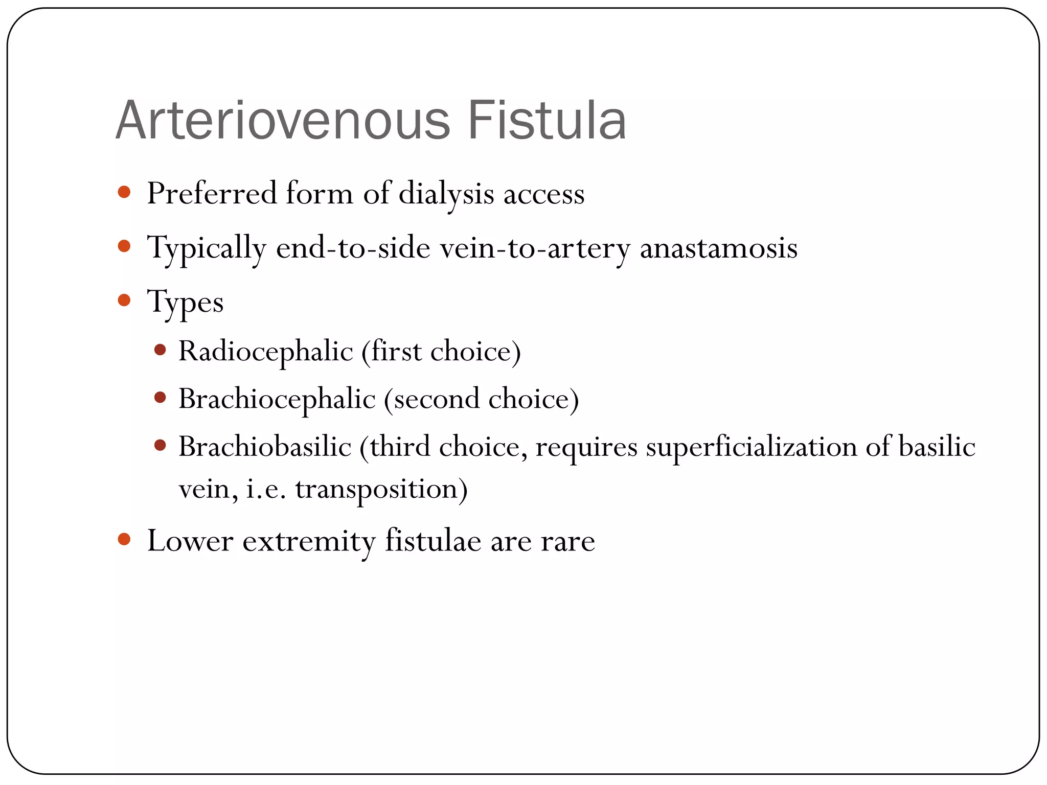 Arteriovenous Fistula
 Preferred form of dialysis access
 Typically end-to-side vein-to-artery anastamosis
 Types
   Radiocephalic (first choice)
   Brachiocephalic (second choice)
   Brachiobasilic (third choice, requires superficialization of basilic
    vein, i.e. transposition)
 Lower extremity fistulae are rare
 