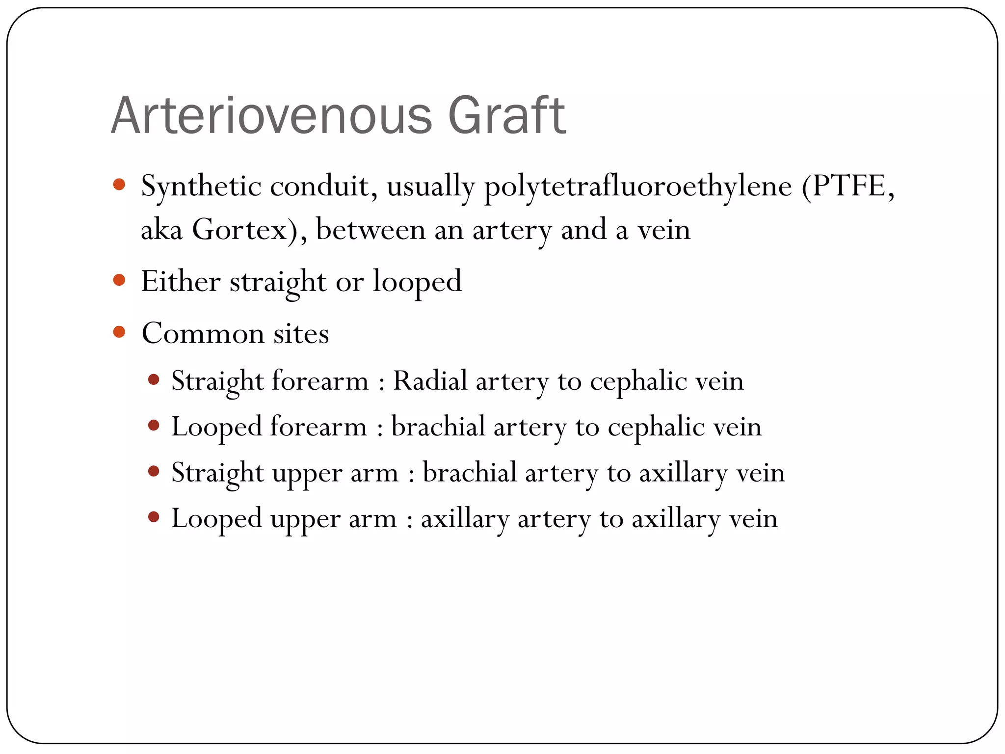 Arteriovenous Graft
 Synthetic conduit, usually polytetrafluoroethylene (PTFE,
  aka Gortex), between an artery and a vein
 Either straight or looped
 Common sites
   Straight forearm : Radial artery to cephalic vein
   Looped forearm : brachial artery to cephalic vein
   Straight upper arm : brachial artery to axillary vein
   Looped upper arm : axillary artery to axillary vein
 