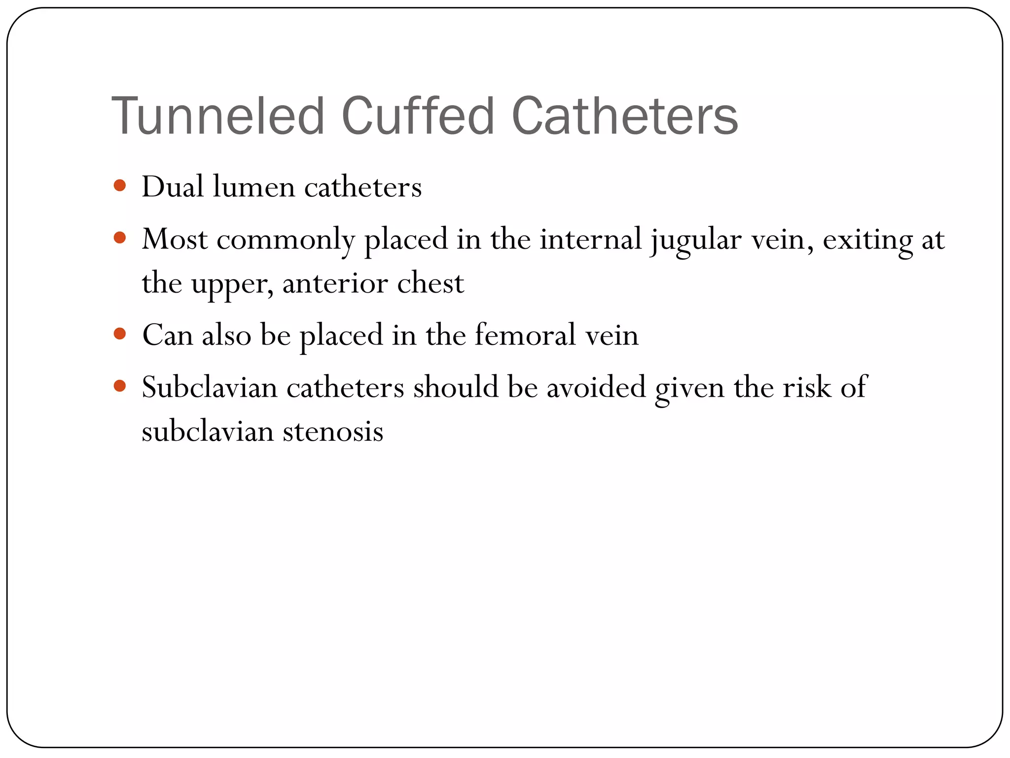 Tunneled Cuffed Catheters
 Dual lumen catheters
 Most commonly placed in the internal jugular vein, exiting at
  the upper, anterior chest
 Can also be placed in the femoral vein
 Subclavian catheters should be avoided given the risk of
  subclavian stenosis
 