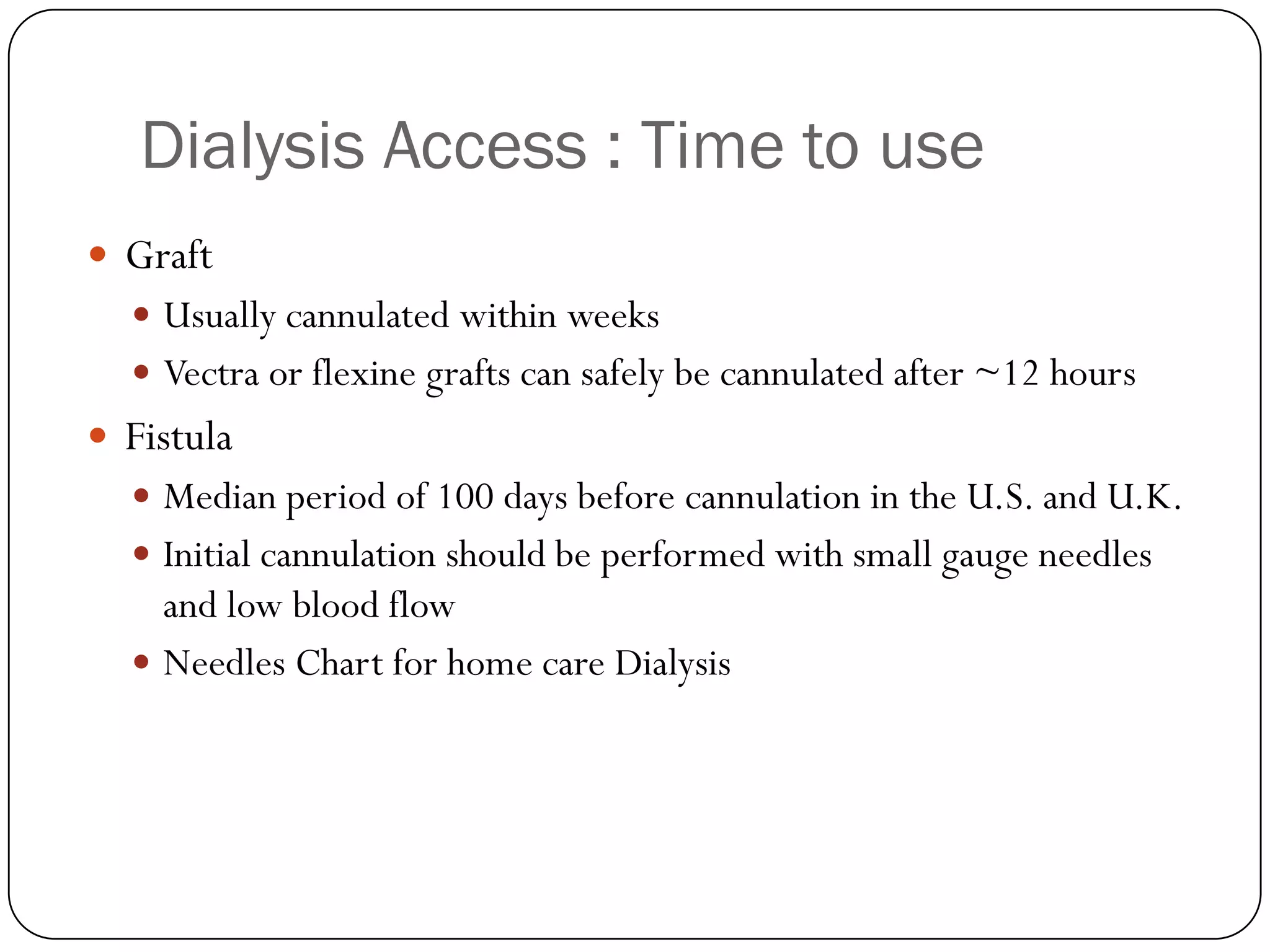 Dialysis Access : Time to use
 Graft
   Usually cannulated within weeks
   Vectra or flexine grafts can safely be cannulated after ~12 hours
 Fistula
   Median period of 100 days before cannulation in the U.S. and U.K.
   Initial cannulation should be performed with small gauge needles
    and low blood flow
   Needles Chart for home care Dialysis
 