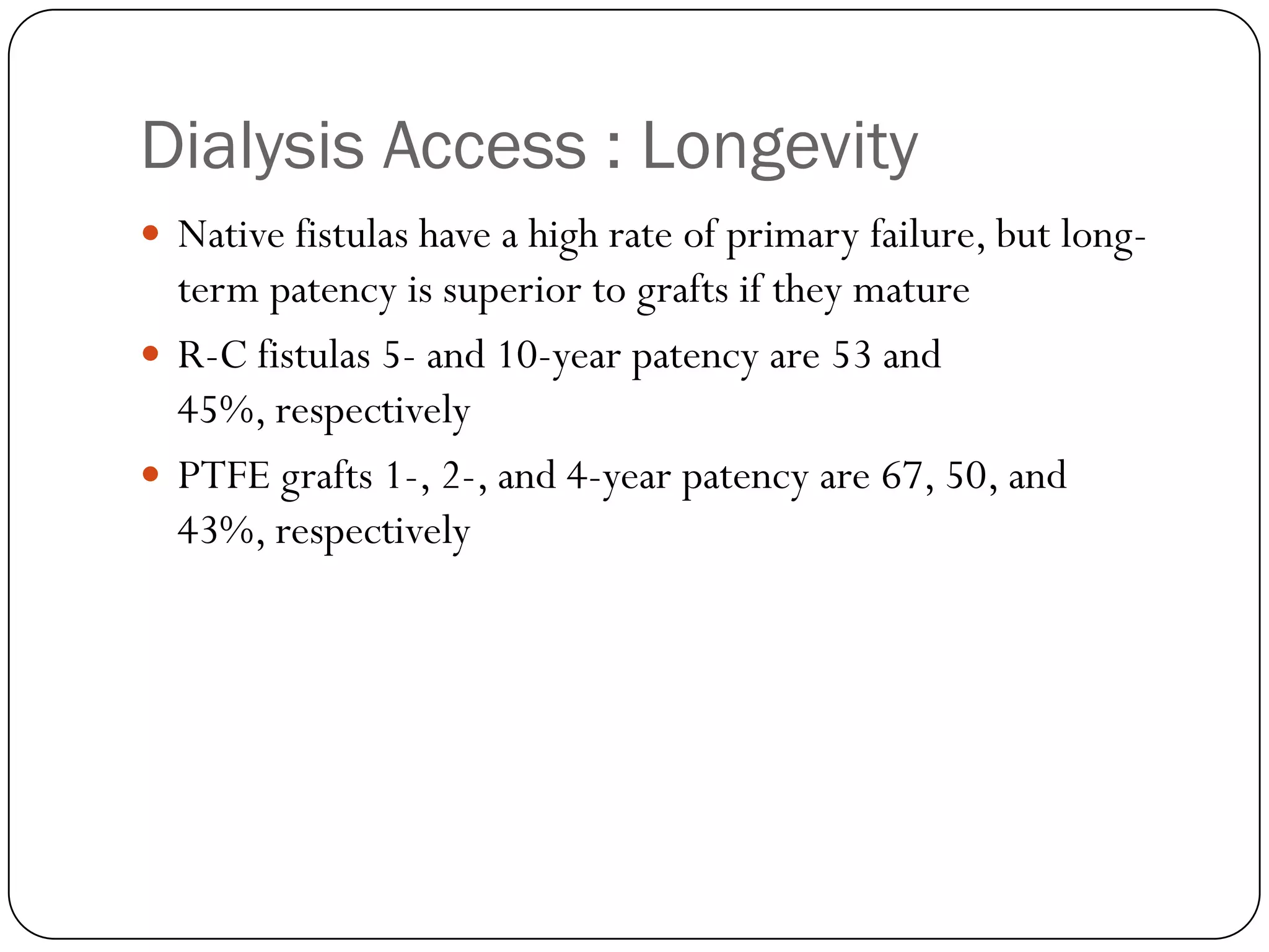 Dialysis Access : Longevity
 Native fistulas have a high rate of primary failure, but long-
  term patency is superior to grafts if they mature
 R-C fistulas 5- and 10-year patency are 53 and
  45%, respectively
 PTFE grafts 1-, 2-, and 4-year patency are 67, 50, and
  43%, respectively
 