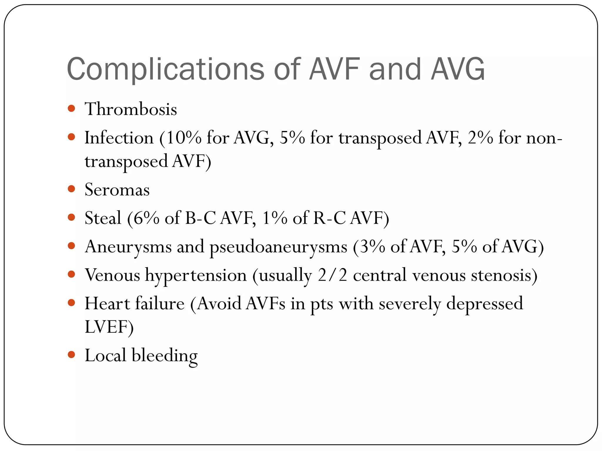 Complications of AVF and AVG
 Thrombosis
 Infection (10% for AVG, 5% for transposed AVF, 2% for non-
    transposed AVF)
   Seromas
   Steal (6% of B-C AVF, 1% of R-C AVF)
   Aneurysms and pseudoaneurysms (3% of AVF, 5% of AVG)
   Venous hypertension (usually 2/2 central venous stenosis)
   Heart failure (Avoid AVFs in pts with severely depressed
    LVEF)
   Local bleeding
 