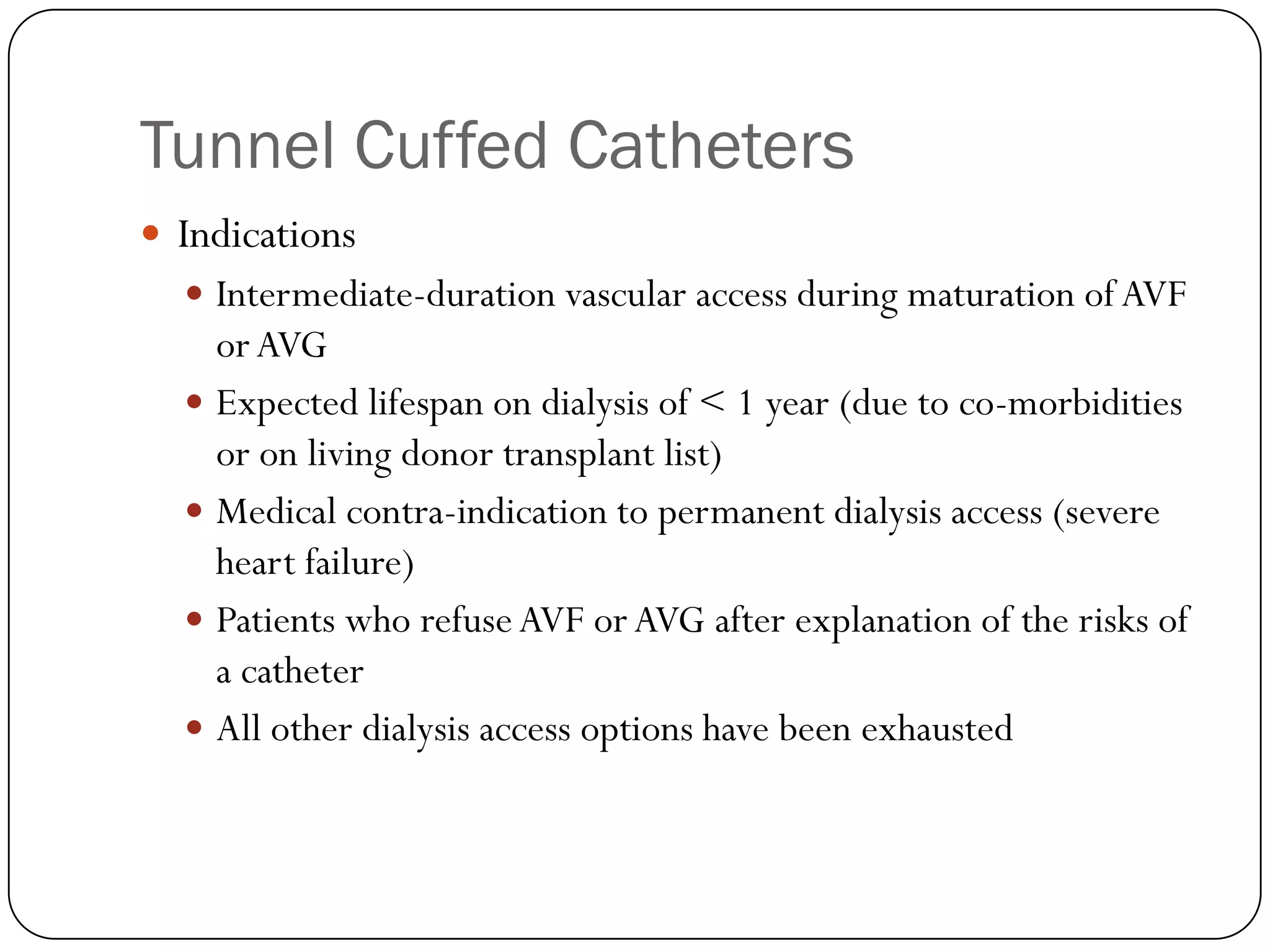 Tunnel Cuffed Catheters
 Indications
   Intermediate-duration vascular access during maturation of AVF
    or AVG
   Expected lifespan on dialysis of < 1 year (due to co-morbidities
    or on living donor transplant list)
   Medical contra-indication to permanent dialysis access (severe
    heart failure)
   Patients who refuse AVF or AVG after explanation of the risks of
    a catheter
   All other dialysis access options have been exhausted
 