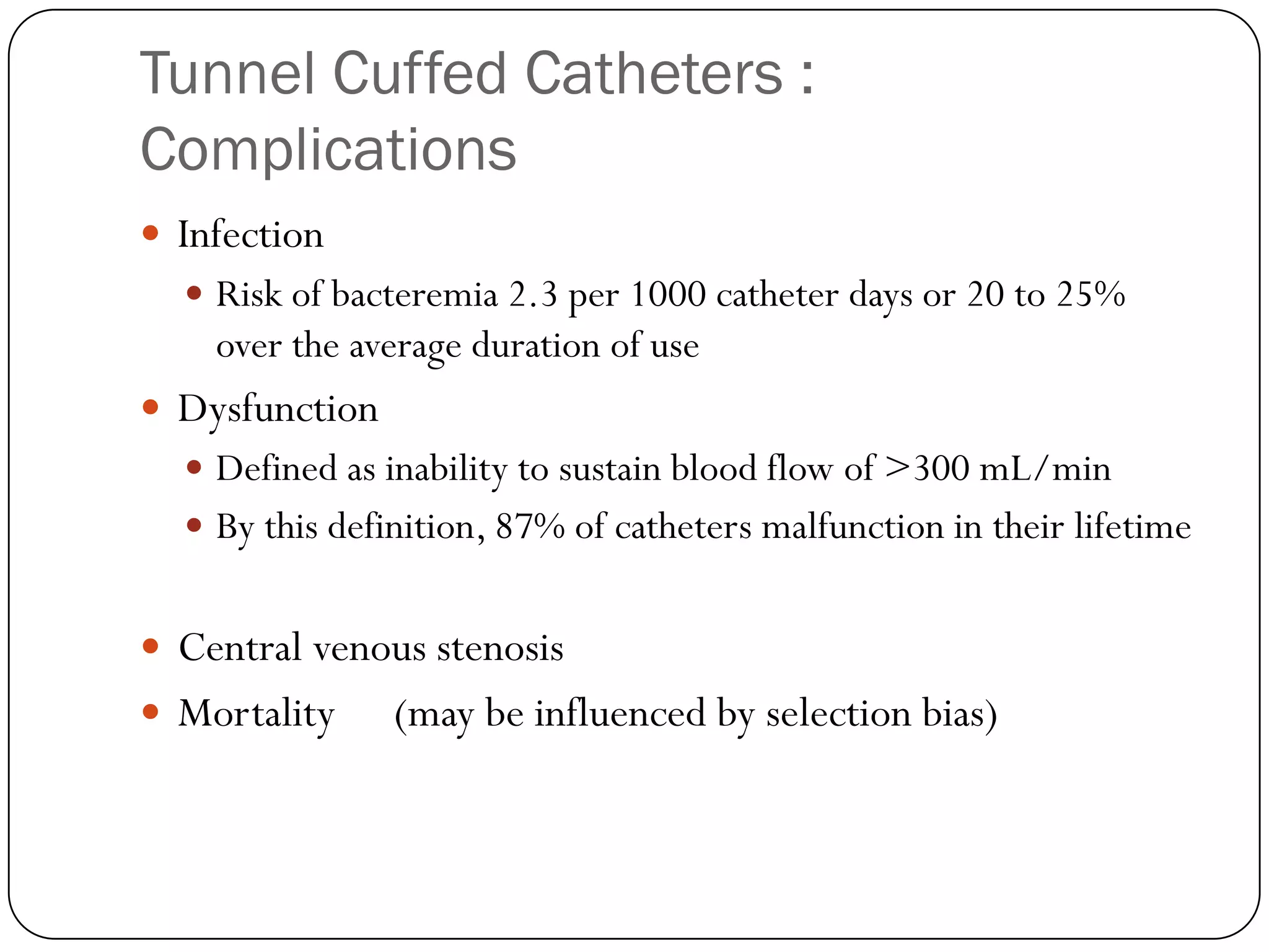 Tunnel Cuffed Catheters :
Complications
 Infection
   Risk of bacteremia 2.3 per 1000 catheter days or 20 to 25%
    over the average duration of use
 Dysfunction
   Defined as inability to sustain blood flow of >300 mL/min
   By this definition, 87% of catheters malfunction in their lifetime


 Central venous stenosis
 Mortality     (may be influenced by selection bias)
 
