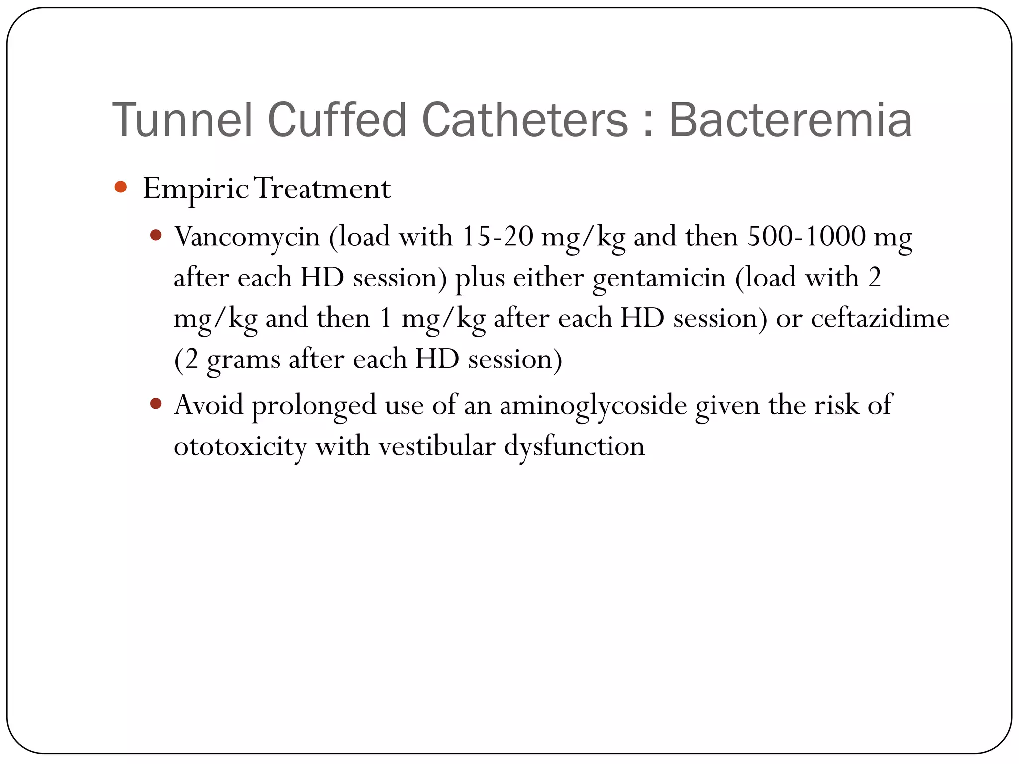 Tunnel Cuffed Catheters : Bacteremia
 Empiric Treatment
   Vancomycin (load with 15-20 mg/kg and then 500-1000 mg
    after each HD session) plus either gentamicin (load with 2
    mg/kg and then 1 mg/kg after each HD session) or ceftazidime
    (2 grams after each HD session)
   Avoid prolonged use of an aminoglycoside given the risk of
    ototoxicity with vestibular dysfunction
 