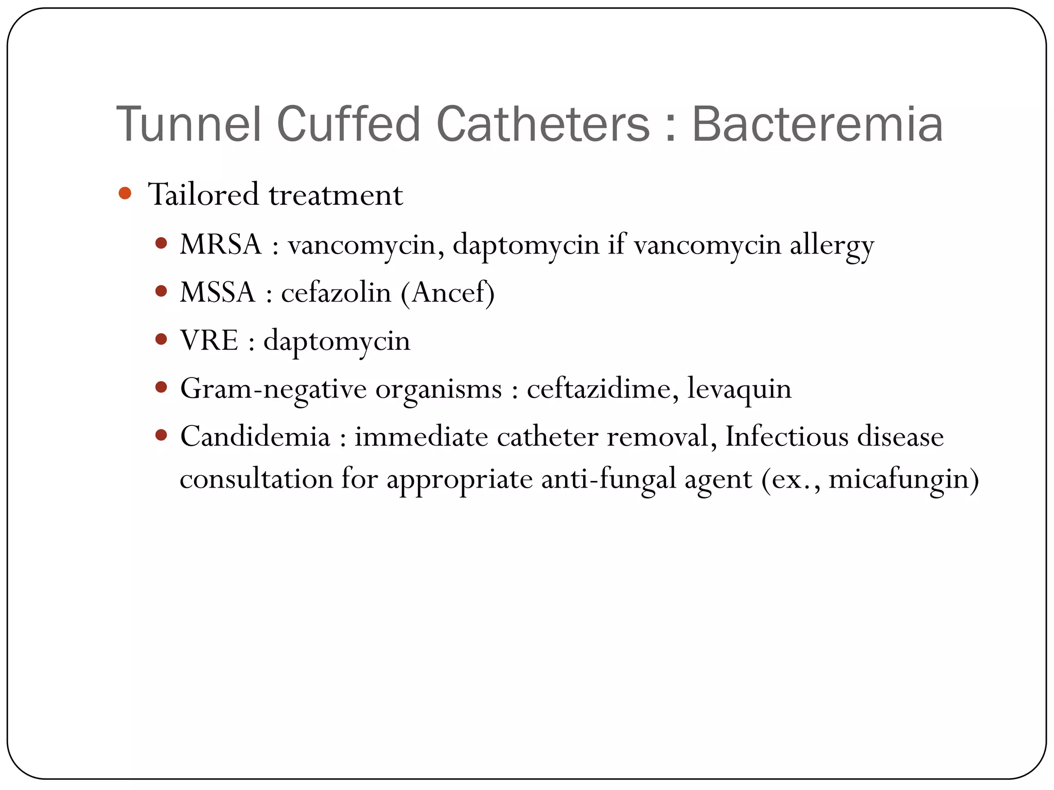Tunnel Cuffed Catheters : Bacteremia
 Tailored treatment
   MRSA : vancomycin, daptomycin if vancomycin allergy
   MSSA : cefazolin (Ancef)
   VRE : daptomycin
   Gram-negative organisms : ceftazidime, levaquin
   Candidemia : immediate catheter removal, Infectious disease
    consultation for appropriate anti-fungal agent (ex., micafungin)
 
