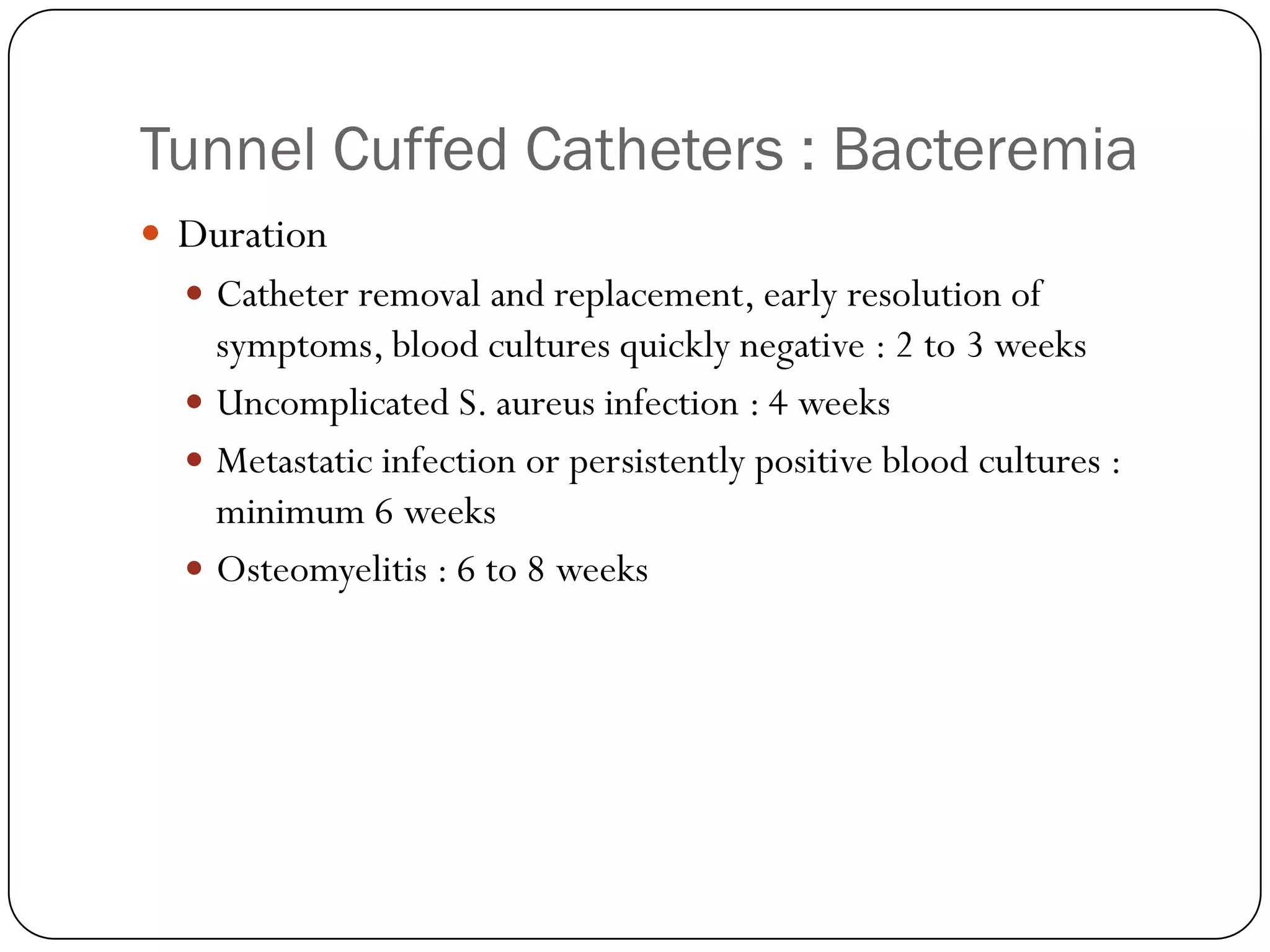 Tunnel Cuffed Catheters : Bacteremia
 Duration
   Catheter removal and replacement, early resolution of
    symptoms, blood cultures quickly negative : 2 to 3 weeks
   Uncomplicated S. aureus infection : 4 weeks
   Metastatic infection or persistently positive blood cultures :
    minimum 6 weeks
   Osteomyelitis : 6 to 8 weeks
 