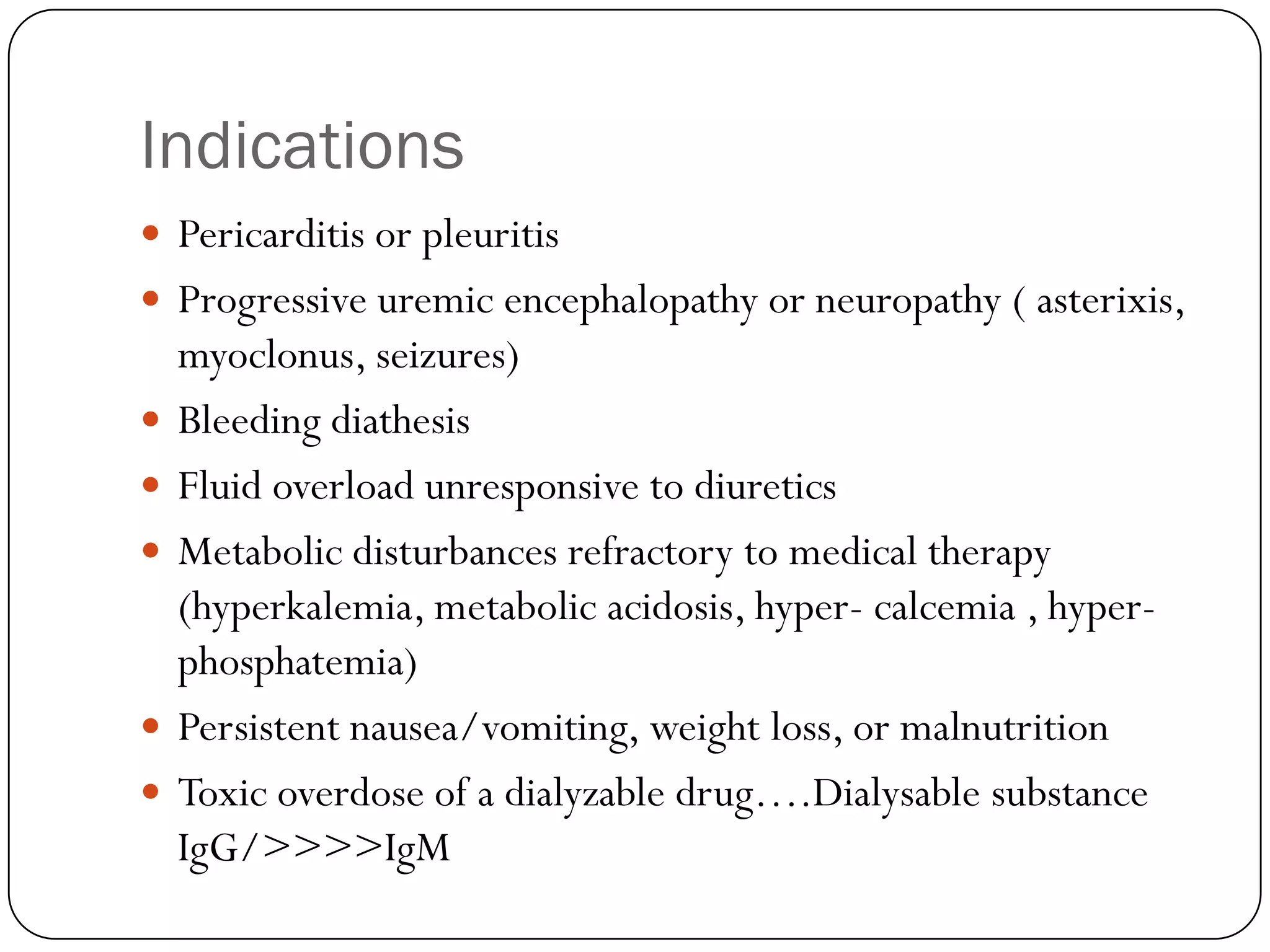 Indications
 Pericarditis or pleuritis
 Progressive uremic encephalopathy or neuropathy ( asterixis,
    myoclonus, seizures)
   Bleeding diathesis
   Fluid overload unresponsive to diuretics
   Metabolic disturbances refractory to medical therapy
    (hyperkalemia, metabolic acidosis, hyper- calcemia , hyper-
    phosphatemia)
   Persistent nausea/vomiting, weight loss, or malnutrition
   Toxic overdose of a dialyzable drug….Dialysable substance
    IgG/>>>>IgM
 