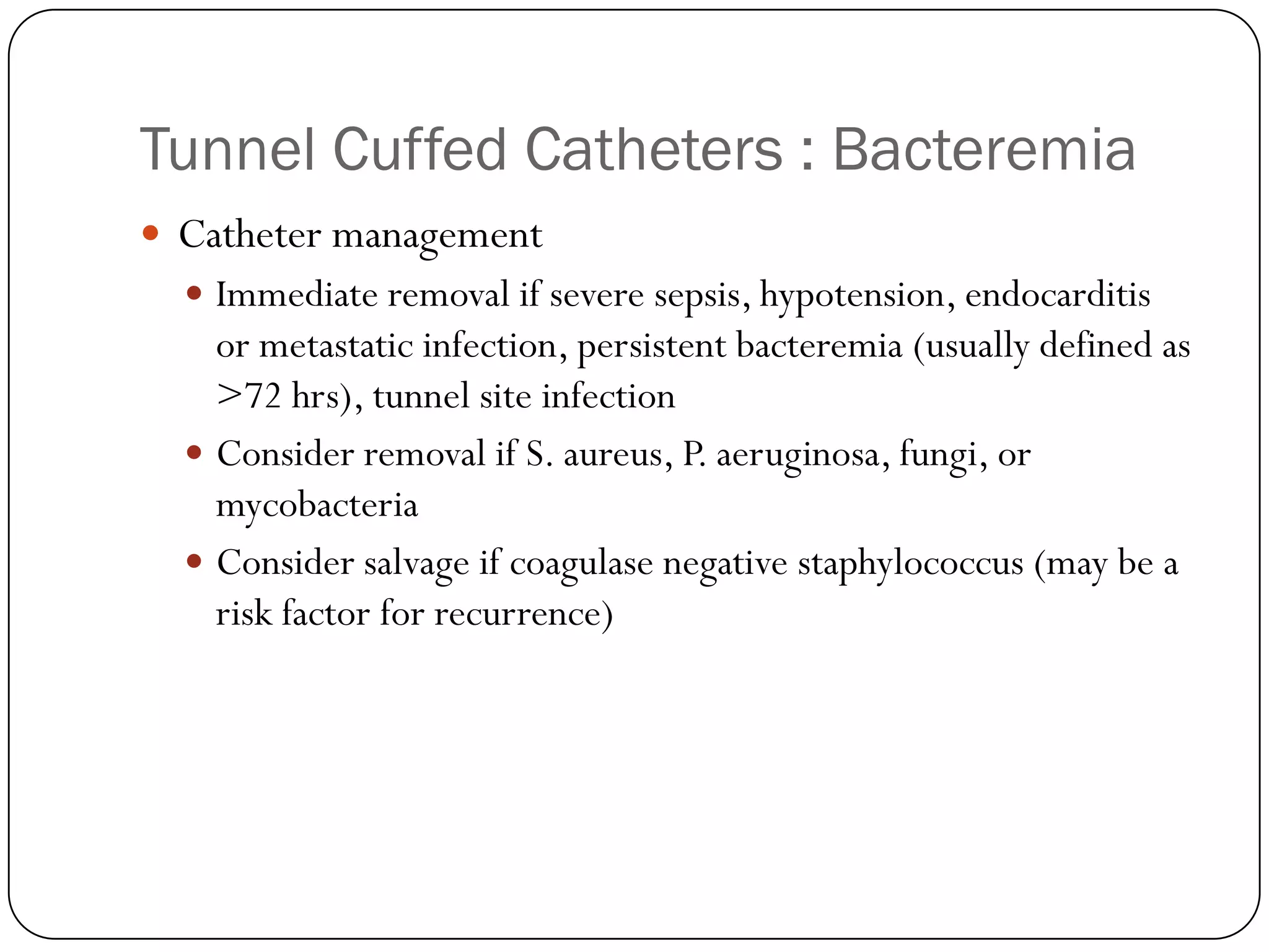 Tunnel Cuffed Catheters : Bacteremia
 Catheter management
   Immediate removal if severe sepsis, hypotension, endocarditis
    or metastatic infection, persistent bacteremia (usually defined as
    >72 hrs), tunnel site infection
   Consider removal if S. aureus, P. aeruginosa, fungi, or
    mycobacteria
   Consider salvage if coagulase negative staphylococcus (may be a
    risk factor for recurrence)
 