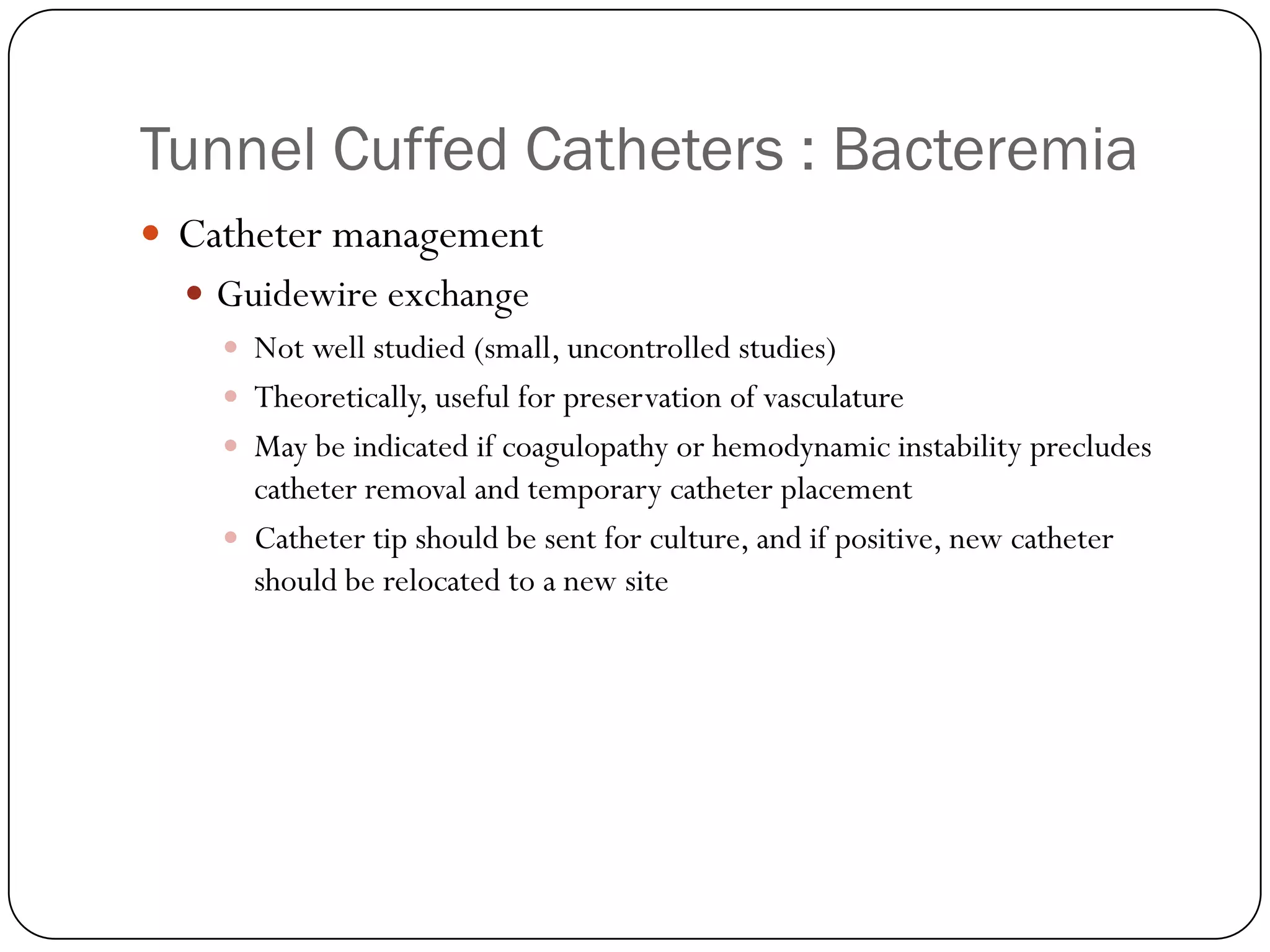 Tunnel Cuffed Catheters : Bacteremia
 Catheter management
   Guidewire exchange
     Not well studied (small, uncontrolled studies)
     Theoretically, useful for preservation of vasculature
     May be indicated if coagulopathy or hemodynamic instability precludes
      catheter removal and temporary catheter placement
     Catheter tip should be sent for culture, and if positive, new catheter
      should be relocated to a new site
 