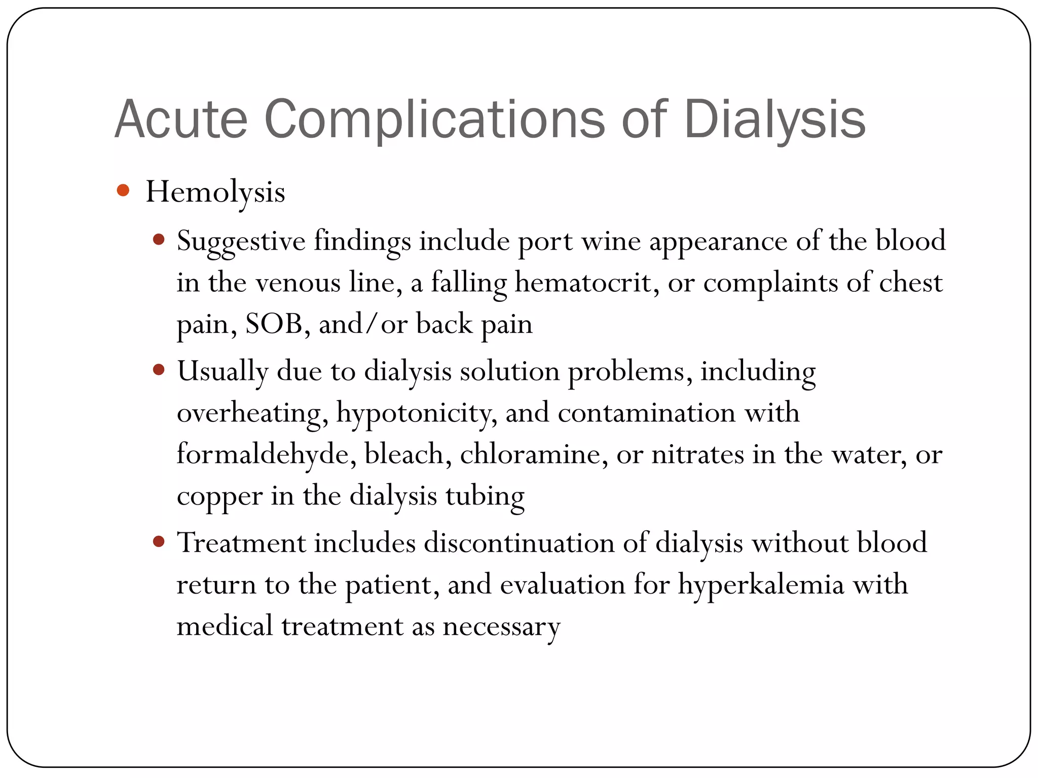 Acute Complications of Dialysis
 Hemolysis
   Suggestive findings include port wine appearance of the blood
    in the venous line, a falling hematocrit, or complaints of chest
    pain, SOB, and/or back pain
   Usually due to dialysis solution problems, including
    overheating, hypotonicity, and contamination with
    formaldehyde, bleach, chloramine, or nitrates in the water, or
    copper in the dialysis tubing
   Treatment includes discontinuation of dialysis without blood
    return to the patient, and evaluation for hyperkalemia with
    medical treatment as necessary
 